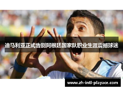 迪马利亚正式告别阿根廷国家队职业生涯震撼球迷