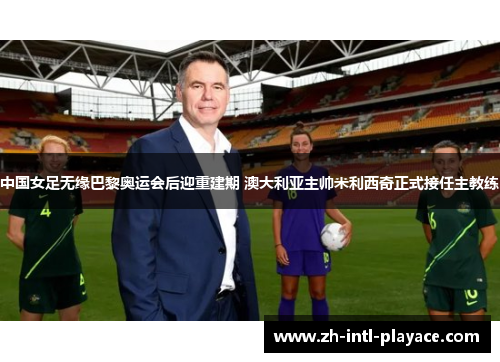 中国女足无缘巴黎奥运会后迎重建期 澳大利亚主帅米利西奇正式接任主教练