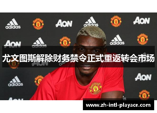 尤文图斯解除财务禁令正式重返转会市场