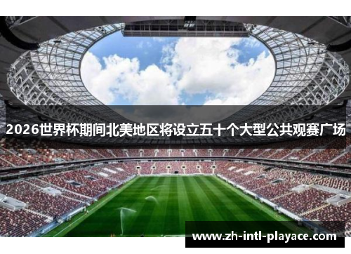 2026世界杯期间北美地区将设立五十个大型公共观赛广场